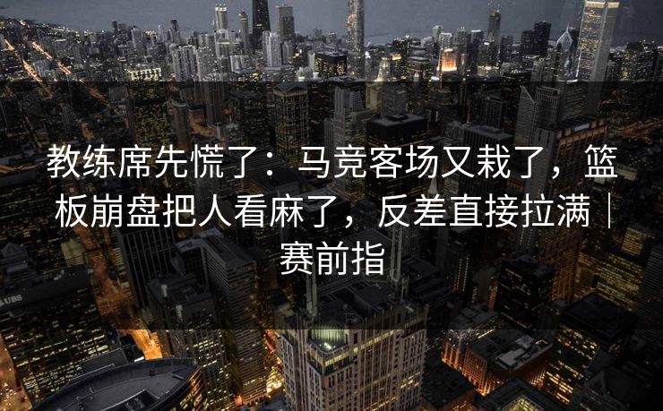 教练席先慌了：马竞客场又栽了，篮板崩盘把人看麻了，反差直接拉满｜赛前指  第1张